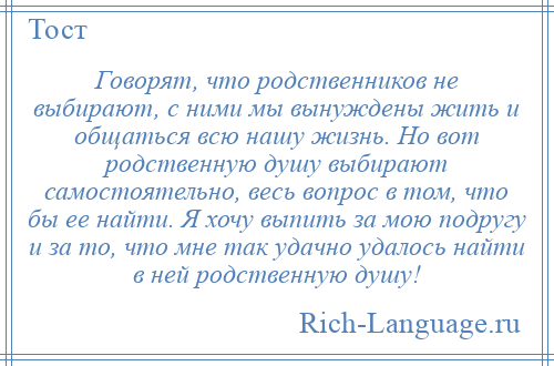 
    Говорят, что родственников не выбирают, с ними мы вынуждены жить и общаться всю нашу жизнь. Но вот родственную душу выбирают самостоятельно, весь вопрос в том, что бы ее найти. Я хочу выпить за мою подругу и за то, что мне так удачно удалось найти в ней родственную душу!