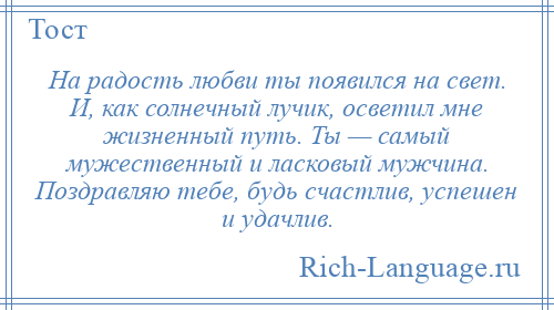 
    На радость любви ты появился на свет. И, как солнечный лучик, осветил мне жизненный путь. Ты — самый мужественный и ласковый мужчина. Поздравляю тебе, будь счастлив, успешен и удачлив.