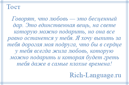 
    Говорят, что любовь — это бесценный дар. Это единственная вещь, на свете которую можно подарить, но она все равно останется у тебя. Я хочу выпить за тебя дорогая моя подруга, что бы в сердце у тебя всегда жила любовь, которую можно подарить и которая будет греть тебя даже в самые плохие времена!