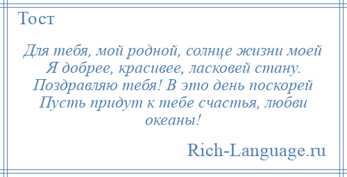 
    Для тебя, мой родной, солнце жизни моей Я добрее, красивее, ласковей стану. Поздравляю тебя! В это день поскорей Пусть придут к тебе счастья, любви океаны!