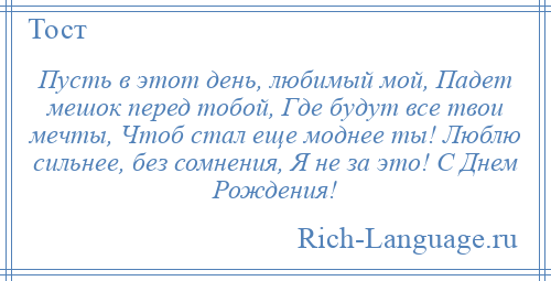 
    Пусть в этот день, любимый мой, Падет мешок перед тобой, Где будут все твои мечты, Чтоб стал еще моднее ты! Люблю сильнее, без сомнения, Я не за это! С Днем Рождения!