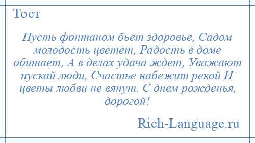 
    Пусть фонтаном бьет здоровье, Садом молодость цветет, Радость в доме обитает, А в делах удача ждет, Уважают пускай люди, Счастье набежит рекой И цветы любви не вянут. С днем рожденья, дорогой!