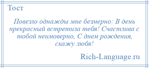 
    Повезло однажды мне безмерно: В день прекрасный встретила тебя! Счастлива с тобой неимоверно, С днем рождения, скажу любя!