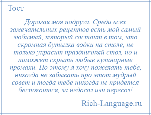 
    Дорогая моя подруга. Среди всех замечательных рецептов есть мой самый любимый, который состоит в том, что скромная бутылка водки на столе, не только украсит праздничный стол, но и поможет скрыть любые кулинарные промахи. По этому я хочу пожелать тебе, никогда не забывать про этот мудрый совет и тогда тебе никогда не придется беспокоится, за недосол или пересол!