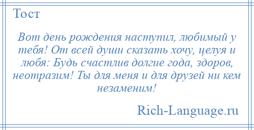 
    Вот день рождения наступил, любимый у тебя! От всей души сказать хочу, целуя и любя: Будь счастлив долгие года, здоров, неотразим! Ты для меня и для друзей ни кем незаменим!