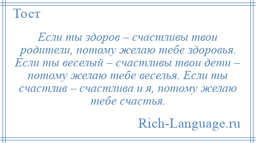 
    Если ты здоров – счастливы твои родители, потому желаю тебе здоровья. Если ты веселый – счастливы твои дети – потому желаю тебе веселья. Если ты счастлив – счастлива и я, потому желаю тебе счастья.