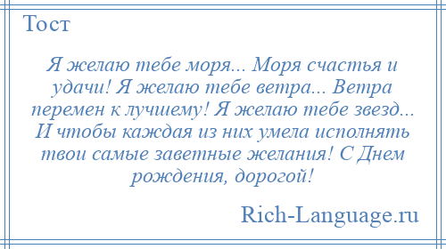 
    Я желаю тебе моря... Моря счастья и удачи! Я желаю тебе ветра... Ветра перемен к лучшему! Я желаю тебе звезд... И чтобы каждая из них умела исполнять твои самые заветные желания! С Днем рождения, дорогой!