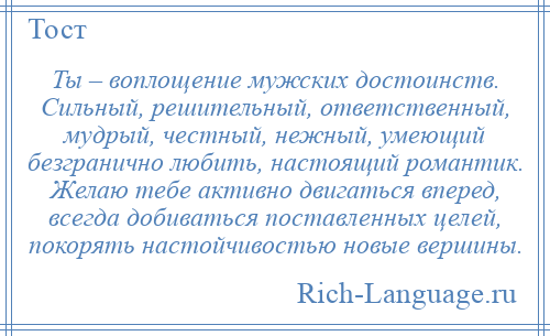 
    Ты – воплощение мужских достоинств. Сильный, решительный, ответственный, мудрый, честный, нежный, умеющий безгранично любить, настоящий романтик. Желаю тебе активно двигаться вперед, всегда добиваться поставленных целей, покорять настойчивостью новые вершины.