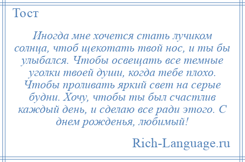 
    Иногда мне хочется стать лучиком солнца, чтоб щекотать твой нос, и ты бы улыбался. Чтобы освещать все темные уголки твоей души, когда тебе плохо. Чтобы проливать яркий свет на серые будни. Хочу, чтобы ты был счастлив каждый день, и сделаю все ради этого. С днем рожденья, любимый!