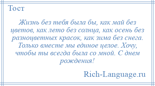 
    Жизнь без тебя была бы, как май без цветов, как лето без солнца, как осень без разноцветных красок, как зима без снега. Только вместе мы единое целое. Хочу, чтобы ты всегда была со мной. С днем рождения!