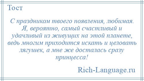 
    С праздником твоего появления, любимая. Я, вероятно, самый счастливый и удачливый из живущих на этой планете, ведь многим приходится искать и целовать лягушек, а мне же досталась сразу принцесса!