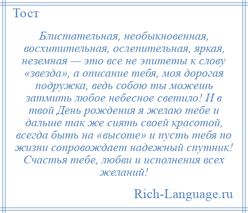 
    Блистательная, необыкновенная, восхитительная, ослепительная, яркая, неземная — это все не эпитеты к слову «звезда», а описание тебя, моя дорогая подружка, ведь собою ты можешь затмить любое небесное светило! И в твой День рождения я желаю тебе и дальше так же сиять своей красотой, всегда быть на «высоте» и пусть тебя по жизни сопровождает надежный спутник! Счастья тебе, любви и исполнения всех желаний!