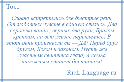 
    Словно встретились две быстрые реки, От любовных чувств в единую слились. Два сердечка ваших, верных две руки, Браком крепким, на всю жизнь переплелись! В этот день произнесли вы — ДА! Перед друг другом, Богом и законом. Пусть же счастьем светятся глаза, А семья надежным станет бастионом!