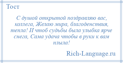 
    С душой открытой поздравляю вас, коллега, Желаю мира, благоденствия, тепла! И чтоб судьбы была улыбка ярче снега, Сама удача чтобы в руки к вам плыла!