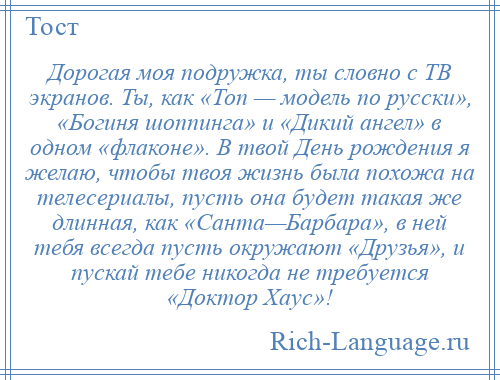 
    Дорогая моя подружка, ты словно с ТВ экранов. Ты, как «Топ — модель по русски», «Богиня шоппинга» и «Дикий ангел» в одном «флаконе». В твой День рождения я желаю, чтобы твоя жизнь была похожа на телесериалы, пусть она будет такая же длинная, как «Санта—Барбара», в ней тебя всегда пусть окружают «Друзья», и пускай тебе никогда не требуется «Доктор Хаус»!