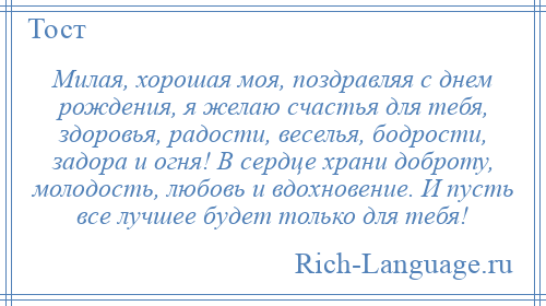 
    Милая, хорошая моя, поздравляя с днем рождения, я желаю счастья для тебя, здоровья, радости, веселья, бодрости, задора и огня! В сердце храни доброту, молодость, любовь и вдохновение. И пусть все лучшее будет только для тебя!