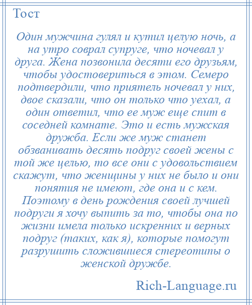 
    Один мужчина гулял и кутил целую ночь, а на утро соврал супруге, что ночевал у друга. Жена позвонила десяти его друзьям, чтобы удостовериться в этом. Семеро подтвердили, что приятель ночевал у них, двое сказали, что он только что уехал, а один ответил, что ее муж еще спит в соседней комнате. Это и есть мужская дружба. Если же муж станет обзванивать десять подруг своей жены с той же целью, то все они с удовольствием скажут, что женщины у них не было и они понятия не имеют, где она и с кем. Поэтому в день рождения своей лучшей подруги я хочу выпить за то, чтобы она по жизни имела только искренних и верных подруг (таких, как я), которые помогут разрушить сложившиеся стереотипы о женской дружбе.