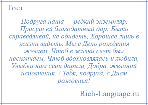 
    Подруга наша — редкий экземпляр, Присущ ей благодатный дар: Быть справедливой, не обидеть, Хорошее лишь в жизни видеть. Мы в День рождения желаем, Чтоб в жизни свет был нескончаем, Чтоб вдохновлялась и любила, Улыбки нам свои дарила, Добра, желаний исполнения..! Тебя, подруга, с Днем рожденья!