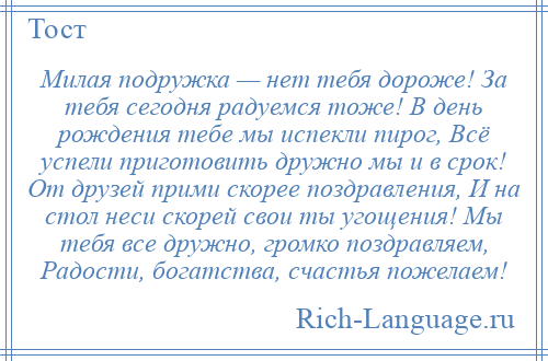 
    Милая подружка — нет тебя дороже! За тебя сегодня радуемся тоже! В день рождения тебе мы испекли пирог, Всё успели приготовить дружно мы и в срок! От друзей прими скорее поздравления, И на стол неси скорей свои ты угощения! Мы тебя все дружно, громко поздравляем, Радости, богатства, счастья пожелаем!