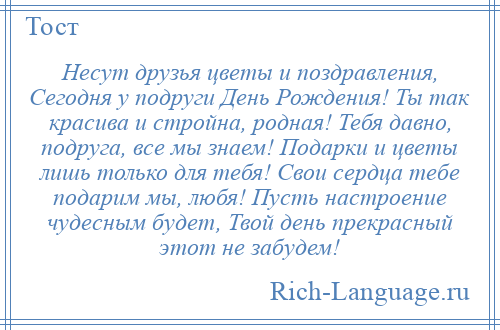 
    Несут друзья цветы и поздравления, Сегодня у подруги День Рождения! Ты так красива и стройна, родная! Тебя давно, подруга, все мы знаем! Подарки и цветы лишь только для тебя! Свои сердца тебе подарим мы, любя! Пусть настроение чудесным будет, Твой день прекрасный этот не забудем!