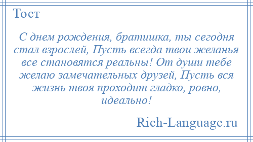 
    С днем рождения, братишка, ты сегодня стал взрослей, Пусть всегда твои желанья все становятся реальны! От души тебе желаю замечательных друзей, Пусть вся жизнь твоя проходит гладко, ровно, идеально!