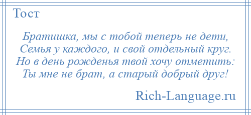 
    Братишка, мы с тобой теперь не дети, Семья у каждого, и свой отдельный круг. Но в день рожденья твой хочу отметить: Ты мне не брат, а старый добрый друг!