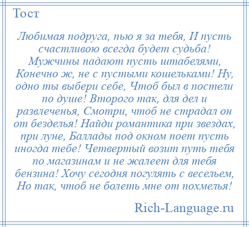 
    Любимая подруга, пью я за тебя, И пусть счастливою всегда будет судьба! Мужчины падают пусть штабелями, Конечно ж, не с пустыми кошельками! Ну, одно ты выбери себе, Чтоб был в постели по душе! Второго так, для дел и развлеченья, Смотри, чтоб не страдал он от безделья! Найди романтика при звездах, при луне, Баллады под окном поет пусть иногда тебе! Четвертый возит путь тебя по магазинам и не жалеет для тебя бензина! Хочу сегодня погулять с весельем, Но так, чтоб не болеть мне от похмелья!