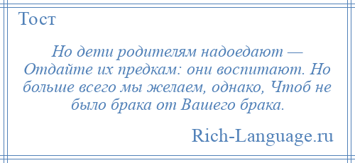 
    Но дети родителям надоедают — Отдайте их предкам: они воспитают. Но больше всего мы желаем, однако, Чтоб не было брака от Вашего брака.