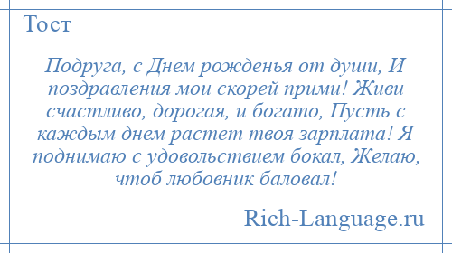 
    Подруга, с Днем рожденья от души, И поздравления мои скорей прими! Живи счастливо, дорогая, и богато, Пусть с каждым днем растет твоя зарплата! Я поднимаю с удовольствием бокал, Желаю, чтоб любовник баловал!