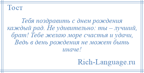 
    Тебя поздравить с днем рождения каждый рад. Не удивительно: ты – лучший, брат! Тебе желаю море счастья и удачи, Ведь в день рождения не может быть иначе!