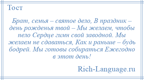 
    Брат, семья – святое дело, В праздник – день рожденья твой – Мы желаем, чтобы пело Сердце гимн свой заводной. Мы желаем не сдаваться, Как и раньше – будь бодрей. Мы готовы собираться Ежегодно в этот день!