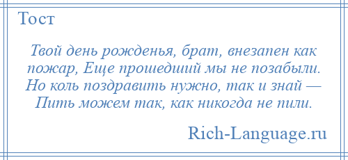 
    Твой день рожденья, брат, внезапен как пожар, Еще прошедший мы не позабыли. Но коль поздравить нужно, так и знай — Пить можем так, как никогда не пили.