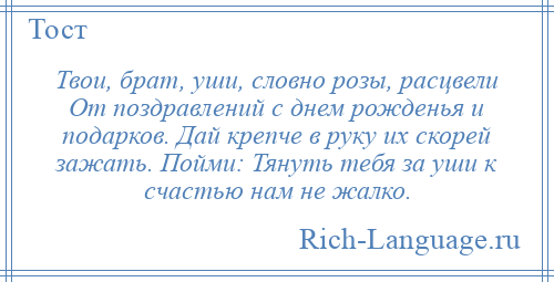 
    Твои, брат, уши, словно розы, расцвели От поздравлений с днем рожденья и подарков. Дай крепче в руку их скорей зажать. Пойми: Тянуть тебя за уши к счастью нам не жалко.