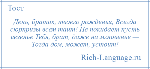 
    День, братик, твоего рожденья, Всегда сюрпризы всем таит! Не покидает пусть везенье Тебя, брат, даже на мгновенье — Тогда дом, может, устоит!