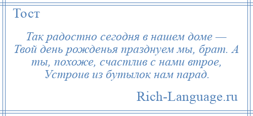 
    Так радостно сегодня в нашем доме — Твой день рожденья празднуем мы, брат. А ты, похоже, счастлив с нами втрое, Устроив из бутылок нам парад.