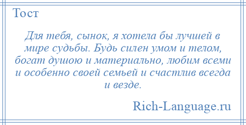 
    Для тебя, сынок, я хотела бы лучшей в мире судьбы. Будь силен умом и телом, богат душою и материально, любим всеми и особенно своей семьей и счастлив всегда и везде.