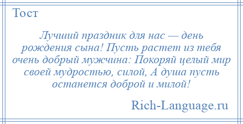 
    Лучший праздник для нас — день рождения сына! Пусть растет из тебя очень добрый мужчина: Покоряй целый мир своей мудростью, силой, А душа пусть останется доброй и милой!