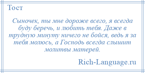 
    Сыночек, ты мне дороже всего, я всегда буду беречь, и любить тебя. Даже в трудную минуту ничего не бойся, ведь я за тебя молюсь, а Господь всегда слышит молитвы матерей.