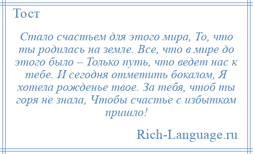 
    Стало счастьем для этого мира, То, что ты родилась на земле. Все, что в мире до этого было – Только путь, что ведет нас к тебе. И сегодня отметить бокалом, Я хотела рожденье твое. За тебя, чтоб ты горя не знала, Чтобы счастье с избытком пришло!