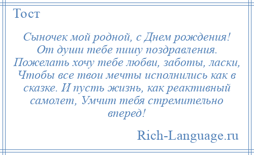 
    Сыночек мой родной, с Днем рождения! От души тебе пишу поздравления. Пожелать хочу тебе любви, заботы, ласки, Чтобы все твои мечты исполнились как в сказке. И пусть жизнь, как реактивный самолет, Умчит тебя стремительно вперед!