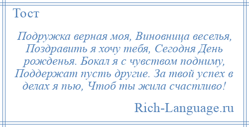 
    Подружка верная моя, Виновница веселья, Поздравить я хочу тебя, Сегодня День рожденья. Бокал я с чувством подниму, Поддержат пусть другие. За твой успех в делах я пью, Чтоб ты жила счастливо!