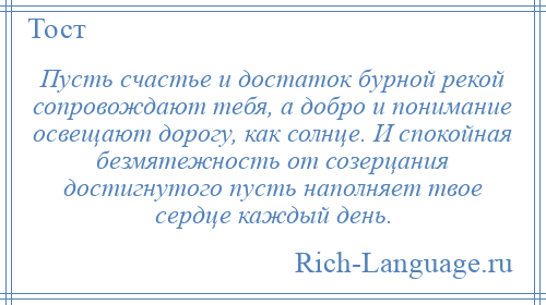 
    Пусть счастье и достаток бурной рекой сопровождают тебя, а добро и понимание освещают дорогу, как солнце. И спокойная безмятежность от созерцания достигнутого пусть наполняет твое сердце каждый день.