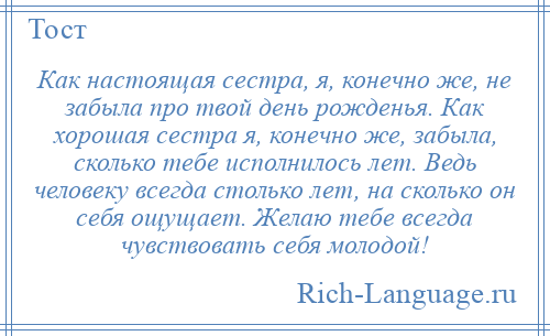 
    Как настоящая сестра, я, конечно же, не забыла про твой день рожденья. Как хорошая сестра я, конечно же, забыла, сколько тебе исполнилось лет. Ведь человеку всегда столько лет, на сколько он себя ощущает. Желаю тебе всегда чувствовать себя молодой!