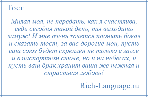 
    Милая моя, не передать, как я счастлива, ведь сегодня такой день, ты выходишь замуж! И мне очень хочется поднять бокал и сказать тост, за вас дорогие мои, пусть ваш союз будет скреплён не только в загсе и в паспортном столе, но и на небесах, и пусть ваш брак хранит ваша же нежная и страстная любовь!