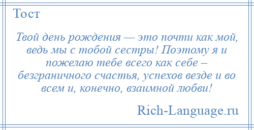 
    Твой день рождения — это почти как мой, ведь мы с тобой сестры! Поэтому я и пожелаю тебе всего как себе – безграничного счастья, успехов везде и во всем и, конечно, взаимной любви!