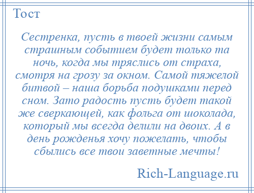 
    Сестренка, пусть в твоей жизни самым страшным событием будет только та ночь, когда мы тряслись от страха, смотря на грозу за окном. Самой тяжелой битвой – наша борьба подушками перед сном. Зато радость пусть будет такой же сверкающей, как фольга от шоколада, который мы всегда делили на двоих. А в день рожденья хочу пожелать, чтобы сбылись все твои заветные мечты!