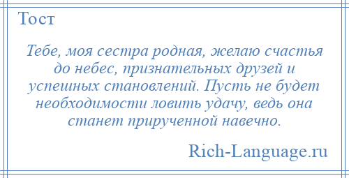 
    Тебе, моя сестра родная, желаю счастья до небес, признательных друзей и успешных становлений. Пусть не будет необходимости ловить удачу, ведь она станет прирученной навечно.