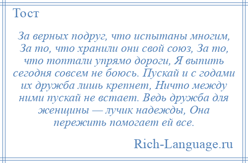 
    За верных подруг, что испытаны многим, За то, что хранили они свой союз, За то, что топтали упрямо дороги, Я выпить сегодня совсем не боюсь. Пускай и с годами их дружба лишь крепнет, Ничто между ними пускай не встает. Ведь дружба для женщины — лучик надежды, Она пережить помогает ей все.