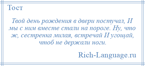 
    Твой день рождения в двери постучал, И мы с ним вместе стали на пороге. Ну, что ж, сестренка милая, встречай И угощай, чтоб не держали ноги.