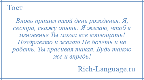 
    Вновь пришел твой день рожденья. Я, сестра, скажу опять: Я желаю, чтоб в мгновенье Ты могла все воплощать! Поздравляю и желаю Не болеть и не робеть. Ты красивая такая. Будь такою же и впредь!